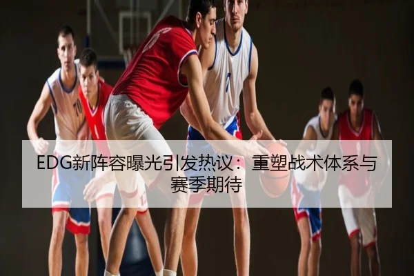 EDG新阵容曝光引发热议：重塑战术体系与赛季期待