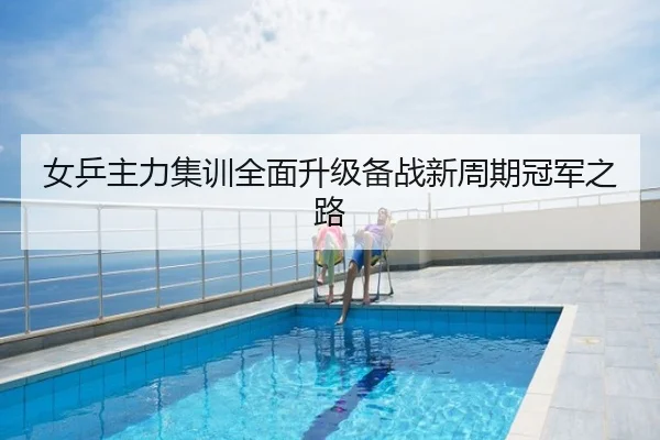 女乒主力集训全面升级备战新周期冠军之路