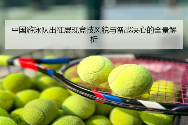 中国游泳队出征展现竞技风貌与备战决心的全景解析